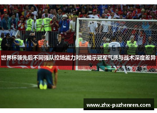 世界杯领先后不同强队控场能力对比揭示冠军气质与战术深度差异 世界杯领先后不同强队控场能力对比揭示冠军气质与战术深度差异