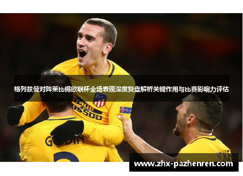 格列兹曼对阵莱比锡欧联杯全场表现深度复盘解析关键作用与比赛影响力评估 格列兹曼对阵莱比锡欧联杯全场表现深度复盘解析关键作用与比赛影响力评估