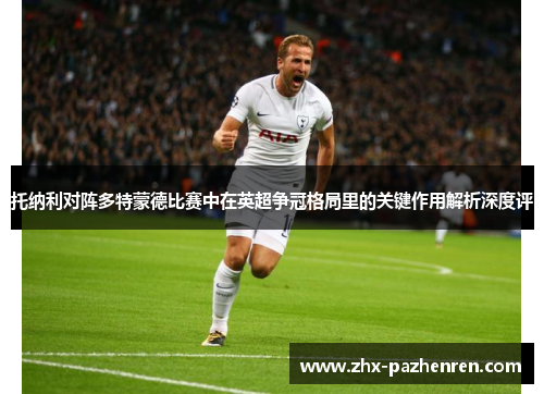 托纳利对阵多特蒙德比赛中在英超争冠格局里的关键作用解析深度评 托纳利对阵多特蒙德比赛中在英超争冠格局里的关键作用解析深度评